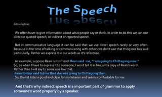Introduction:
We often have to give information about what people say or think. In order to do this we can use
direct or quoted speech, or indirect or reported speech.
But in communicative language it can be said that we use direct speech rarely or very often.
Because in the time of talking or communicating with others we don’t use that thing one has said
particularly. Rather we express it in our words as it’s reference.
As example, suppose Rean is my friend. Rean said me, “I am going to Chittagong now.”
So, as when I have to express it to someone, I wont tell it as like just a copy of Rean’s word.
Rather than I will say to some one like that:
Rean told(or said to) me that she was going to Chittagong then.
So, then it listens good and clear for my listener and seems comfortable for me.
And that’s why indirect speech is a important part of grammar to apply
someone’s word properly by a speaker.
 