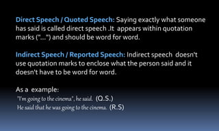Direct Speech / Quoted Speech: Saying exactly what someone
has said is called direct speech .It appears within quotation
marks ("...") and should be word for word.
Indirect Speech / Reported Speech: Indirect speech doesn't
use quotation marks to enclose what the person said and it
doesn't have to be word for word.
As a example:
"I'm going to the cinema", he said. (Q.S.)
He said that he was going to the cinema. (R.S)
 