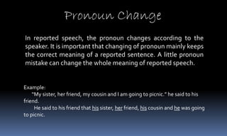 Pronoun Change
In reported speech, the pronoun changes according to the
speaker. It is important that changing of pronoun mainly keeps
the correct meaning of a reported sentence. A little pronoun
mistake can change the whole meaning of reported speech.
Example:
“My sister, her friend, my cousin and I am going to picnic.” he said to his
friend.
He said to his friend that his sister, her friend, his cousin and he was going
to picnic.
 