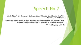 Speech No.7
Article Title: “How Consumers Understand (and Misunderstand) Pricing Cues” by
the HBR April 2015 Issue
Based on academic study by Ryan Hamilton and Alexander Chernev entitled; “Low
Prices Are Just the Beginning: Price Image in Retail Management”
Wednesday, July 1, 2015
 