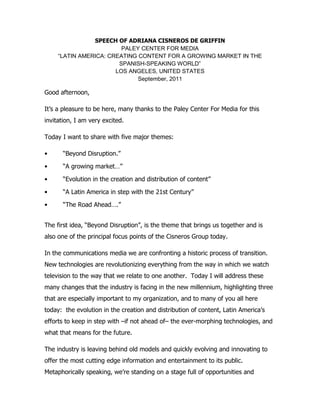 SPEECH OF ADRIANA CISNEROS DE GRIFFIN
                         PALEY CENTER FOR MEDIA
     “LATIN AMERICA: CREATING CONTENT FOR A GROWING MARKET IN THE
                        SPANISH-SPEAKING WORLD”
                       LOS ANGELES, UNITED STATES
                              September, 2011

Good afternoon,

It’s a pleasure to be here, many thanks to the Paley Center For Media for this
invitation, I am very excited.

Today I want to share with five major themes:

•      “Beyond Disruption.”

•      “A growing market…”

•      “Evolution in the creation and distribution of content”

•      “A Latin America in step with the 21st Century”

•      “The Road Ahead….”


The first idea, “Beyond Disruption”, is the theme that brings us together and is
also one of the principal focus points of the Cisneros Group today.

In the communications media we are confronting a historic process of transition.
New technologies are revolutionizing everything from the way in which we watch
television to the way that we relate to one another. Today I will address these
many changes that the industry is facing in the new millennium, highlighting three
that are especially important to my organization, and to many of you all here
today: the evolution in the creation and distribution of content, Latin America’s
efforts to keep in step with –if not ahead of– the ever-morphing technologies, and
what that means for the future.

The industry is leaving behind old models and quickly evolving and innovating to
offer the most cutting edge information and entertainment to its public.
Metaphorically speaking, we’re standing on a stage full of opportunities and
 