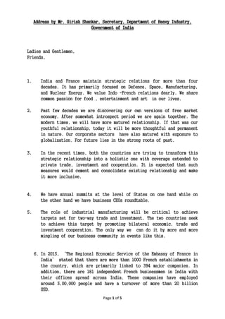 Page 1 of 5
Address by Mr. Girish Shankar, Secretary, Department of Heavy Industry,
Government of India
Ladies and Gentlemen,
Friends,
1. India and France maintain strategic relations for more than four
decades. It has primarily focused on Defence, Space, Manufacturing,
and Nuclear Energy. We value Indo -French relations dearly. We share
common passion for food , entertainment and art in our lives.
2. Past few decades we are discovering our own versions of free market
economy. After somewhat introspect period we are again together. The
modern times, we will have more matured relationship. If that was our
youthful relationship, today it will be more thoughtful and permanent
in nature. Our corporate sectors have also matured with exposure to
globalization. For future lies in the strong roots of past.
3. In the recent times, both the countries are trying to transform this
strategic relationship into a holistic one with coverage extended to
private trade, investment and cooperation. It is expected that such
measures would cement and consolidate existing relationship and make
it more inclusive.
4. We have annual summits at the level of States on one hand while on
the other hand we have business CEOs roundtable.
5. The role of industrial manufacturing will be critical to achieve
targets set for two-way trade and investment. The two countries seek
to achieve this target by promoting bilateral economic, trade and
investment cooperation. The only way we can do it by more and more
mingling of our business community in events like this.
6. In 2013, ‘The Regional Economic Service of the Embassy of France in
India’ stated that there are more than 1000 French establishments in
the country, which are primarily linked to 394 major companies. In
addition, there are 181 independent French businessmen in India with
their offices spread across India. These companies have employed
around 3,00,000 people and have a turnover of more than 20 billion
USD.
 