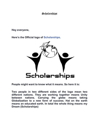 Scholarships
Hey everyone,
Here’s the Official logo of Scholarships.
People might want to know what it means. So here it is:
Two people in two different sides of the logo mean two
different nations. They are working together means Unity
between nations. Carrying the globe means taking
Globalization to a new form of success. Hat on the earth
means an educated earth. In total the whole thing means my
Dream (Scholarships)
 