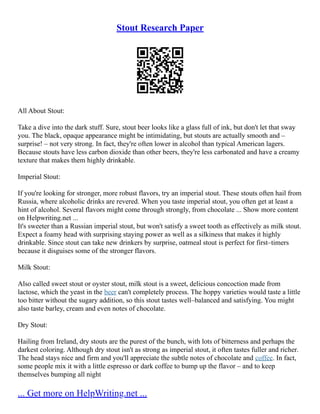 Stout Research Paper
All About Stout:
Take a dive into the dark stuff. Sure, stout beer looks like a glass full of ink, but don't let that sway
you. The black, opaque appearance might be intimidating, but stouts are actually smooth and –
surprise! – not very strong. In fact, they're often lower in alcohol than typical American lagers.
Because stouts have less carbon dioxide than other beers, they're less carbonated and have a creamy
texture that makes them highly drinkable.
Imperial Stout:
If you're looking for stronger, more robust flavors, try an imperial stout. These stouts often hail from
Russia, where alcoholic drinks are revered. When you taste imperial stout, you often get at least a
hint of alcohol. Several flavors might come through strongly, from chocolate ... Show more content
on Helpwriting.net ...
It's sweeter than a Russian imperial stout, but won't satisfy a sweet tooth as effectively as milk stout.
Expect a foamy head with surprising staying power as well as a silkiness that makes it highly
drinkable. Since stout can take new drinkers by surprise, oatmeal stout is perfect for first–timers
because it disguises some of the stronger flavors.
Milk Stout:
Also called sweet stout or oyster stout, milk stout is a sweet, delicious concoction made from
lactose, which the yeast in the beer can't completely process. The hoppy varieties would taste a little
too bitter without the sugary addition, so this stout tastes well–balanced and satisfying. You might
also taste barley, cream and even notes of chocolate.
Dry Stout:
Hailing from Ireland, dry stouts are the purest of the bunch, with lots of bitterness and perhaps the
darkest coloring. Although dry stout isn't as strong as imperial stout, it often tastes fuller and richer.
The head stays nice and firm and you'll appreciate the subtle notes of chocolate and coffee. In fact,
some people mix it with a little espresso or dark coffee to bump up the flavor – and to keep
themselves bumping all night
... Get more on HelpWriting.net ...
 