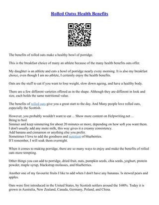 Rolled Oatss Health Benefits
The benefits of rolled oats make a healthy bowl of porridge.
This is the breakfast choice of many an athlete because of the many health benefits oats offer.
My daughter is an athlete and eats a bowl of porridge nearly every morning. It is also my breakfast
choice, even though I am no athlete, I certainly enjoy the health benefits.
Oats are the stuff to eat if you want to lose weight, slow down ageing, and have a healthy body.
There are a few different varieties offered as in the shape. Although they are different in look and
size, each holds the same nutritional value.
The benefits of rolled oats give you a great start to the day. And Many people love rolled oats,
especially the Scottish.
However, you probably wouldn't want to eat ... Show more content on Helpwriting.net ...
Bring to boil
Simmer and keep simmering for about 20 minutes or more, depending on how soft you want them.
I don't usually add any more milk, this way gives it a creamy consistency.
Add banana and cinnamon or anything else you prefer.
Sometimes I love to add the goodness and nutrition of blueberries.
If I remember, I will soak them overnight.
When it comes to making porridge, there are so many ways to enjoy and make the benefits of rolled
oats more tempting.
Other things you can add to porridge, dried fruit, nuts, pumpkin seeds, chia seeds, yoghurt, protein
powder, maple syrup, blackstrap molasses, and blueberries.
Another one of my favourite fruits I like to add when I don't have any bananas. Is stewed pears and
apples.
Oats were first introduced in the United States, by Scottish settlers around the 1600's. Today it is
grown in Australia, New Zealand, Canada, Germany, Poland, and China.
 