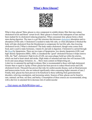 What´s Beta Glucan?
What is beta–glucan? Beta–glucan is a key component in soluble dietary fiber that may reduce
cholesterol levels and blood –serum levels. Beta–glucan is found in the endosperm of oats and has
been studied for its cholesterol reducing properties. When consumed, beta–glucan forms a thick
mass during digestion. The mass is a gel like structure that decreases cholesterol absorption and re–
absorption of bile salts.1 Cholesterol is needed to make bile salts, so when absorption is blocked the
body will take cholesterol from the bloodstream to compensate for lost bile salts, thus lowering
cholesterol levels.2 What is cholesterol? The body makes cholesterol, though some comes from
food, and is used to make hormones, vitamin D, and aids in digestion. Cholesterol is carried through
the blood by lipoproteins. There are two types of lipoproteins: low density lipoprotein (LDL) and
high–density lipoprotein (HDL). HDL is considered the "good" cholesterol because it helps remove
LDL, the "bad", cholesterol. High levels of LDL can cause plaque build up within the arteries,
which can lead to heart attack and stroke. High intake of saturated and trans fats will increase LDL
levels and cause plaque formation. As ... Show more content on Helpwriting.net ...
A diet low in saturated fat and high in dietary fiber is recommended to those with high cholesterol.
Greater than or equal to 3g/day of beta–glucan has been proven to reduce blood serum and LDL
cholesterol levels.1 Research has proven that risks for cardiovascular disease, such as blood pressure
and homocysteine levels, also are reduced significantly when consuming higher amounts of oats.2
Finally, beta–glucan has been proven to be beneficial to those suffering from gastrointestinal
disorders, relieving constipation, and increasing satiety. Sources of beta–glucan can be found in
oats, oatmeal, oat bran, oat flour, and barley. Consumption of these sources are recommended, along
with a diet low in saturated fat to decrease risk of cardiovascular
... Get more on HelpWriting.net ...
 