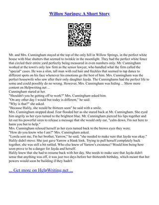 Willow Springs: A Short Story
Mr. and Mrs. Cunningham stayed at the top of the only hill in Willow Springs, in the perfect white
house with blue shutters that seemed to twinkle in the moonlight. They had the perfect white fence
that circled their entire yard perfectly being measured in even numbers only. Mr. Cunningham
worked at the town's only law firm as the senior lawyer, who handled what the firm called the
"special" cases. He was a slim, tall man with red hair and freckles that seemed to tap dance to
different spots on his face whenever his emotions go the best of him. Mrs. Cunningham was the
perfect housewife who saw after their only daughter Jayda. The Cunninghams had the perfect life to
some and could possibly do no wrong. However, Mrs. Cunningham was hiding ... Show more
content on Helpwriting.net ...
Cunningham stared at her.
"Shouldn't you be getting off to work?" Mrs. Cunningham asked him.
"On any other day I would but today is different," he said.
"Why is that?" she asked.
"Because Halily, she would be thirteen soon" he said with a smile.
Mrs. Cunningham stopped dead. Fear flooded her as she stared back at Mr. Cunningham. She eyed
him angrily as her eyes turned to the brightest blue. Mr. Cunningham pierced his lips together and
let out his powerful siren to release a message that she would only ear, "calm down, I'm not here to
harm you but to help."
Mrs. Cunningham relaxed herself as her eyes turned back to the brown eyes they were.
"How do you know who I am?" Mrs. Cunningham asked.
"Lorela sent me, I'm her brother, Yarrow," he said, "she needed to make sure that Jayda was okay."
Halily didn't move. She just gave Yarrow a blank look. Trying to pull herself completely back
together, she was still a bit rattled. Who else knew of Yarrow's existence? Would him being here
soon prove to be a danger for Jayda and herself.
Halily knew that she had to resume back with her day. She needs to make sure that Jayda didn't
sense that anything was off, it was just two days before her thirteenth birthday, which meant that her
powers would soon be building if they hadn't
... Get more on HelpWriting.net ...
 