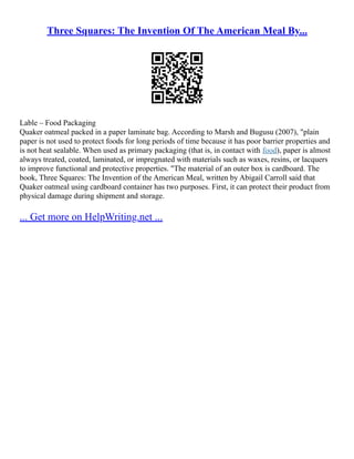 Three Squares: The Invention Of The American Meal By...
Lable – Food Packaging
Quaker oatmeal packed in a paper laminate bag. According to Marsh and Bugusu (2007), "plain
paper is not used to protect foods for long periods of time because it has poor barrier properties and
is not heat sealable. When used as primary packaging (that is, in contact with food), paper is almost
always treated, coated, laminated, or impregnated with materials such as waxes, resins, or lacquers
to improve functional and protective properties. "The material of an outer box is cardboard. The
book, Three Squares: The Invention of the American Meal, written by Abigail Carroll said that
Quaker oatmeal using cardboard container has two purposes. First, it can protect their product from
physical damage during shipment and storage.
... Get more on HelpWriting.net ...
 