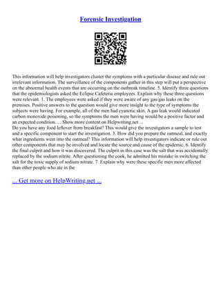 Forensic Investigation
This information will help investigators cluster the symptoms with a particular disease and rule out
irrelevant information. The surveillance of the components gather in this step will put a perspective
on the abnormal health events that are occurring on the outbreak timeline. 5. Identify three questions
that the epidemiologists asked the Eclipse Cafeteria employees. Explain why these three questions
were relevant. 1. The employees were asked if they were aware of any gas/gas leaks on the
premises. Positive answers to the question would give more insight to the type of symptoms the
subjects were having. For example, all of the men had cyanotic skin. A gas leak would indicated
carbon monoxide poisoning, so the symptoms the men were having would be a positive factor and
an expected condition. ... Show more content on Helpwriting.net ...
Do you have any food leftover from breakfast? This would give the investigators a sample to test
and a specific component to start the investigation. 3. How did you prepare the oatmeal, and exactly
what ingredients went into the oatmeal? This information will help investigators indicate or rule out
other components that may be involved and locate the source and cause of the epidemic. 6. Identify
the final culprit and how it was discovered. The culprit in this case was the salt that was accidentally
replaced by the sodium nitrite. After questioning the cook, he admitted his mistake in switching the
salt for the toxic supply of sodium nitrate. 7. Explain why were these specific men more affected
than other people who ate in the
... Get more on HelpWriting.net ...
 