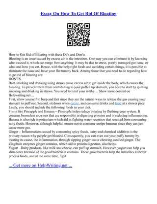 Essay On How To Get Rid Of Bloating
How to Get Rid of Bloating with these Do's and Don'ts
Bloating is an issue caused by excess air in the intestines. One way you can eliminate is by knowing
what caused it, which can range from anything. It may be due to stress, poorly managed gut issue, or
what and how you eat. Hence, with the help right foods and avoiding certain things, it is possible to
eliminate the issue and have your flat tummy back. Among those that you need to do regarding how
to get rid of bloating are:
DON'TS
Both smoking and drinking using straws cause excess air to get inside the body, which causes the
bloating. To prevent them from contributing to your puffed up stomach, you need to start by quitting
smoking and drinking in straws. You need to limit your intake ... Show more content on
Helpwriting.net ...
First, allow yourself to burp and fart since they are the natural ways to release the gas causing your
stomach to puff out. Second, sit down when eating, and consume drinks and food at a slower pace.
Lastly, you should include the following foods in your diet.
Fruits like Pineapple and Banana – Pineapple helps reduce bloating by flushing your system. It
contains bromelain enzymes that are responsible in digesting proteins and in reducing inflammation.
Banana is also rich in potassium which aid in fighting water retention that resulted from consuming
salty foods. However, although helpful, ensure not to consume unripe bananas since they can just
cause more gas.
Ginger – Inflammation caused by consuming spicy foods, dairy and chemical additives is the
primary reason why people get bloated. Consequently, you can even out your puffy tummy by
treating its cause, the inflammation, through sipping ginger tea or chewing candied ginger. The
Zingibain enzymes ginger contains, which aid in protein digestion, also helps.
Yogurt –Dairy products, like milk and cheese, can puff up stomach. However, yogurt can help you
slim down because of the good bacteria it contains. These good bacteria help the intestines to better
process foods, and at the same time, fight
... Get more on HelpWriting.net ...
 