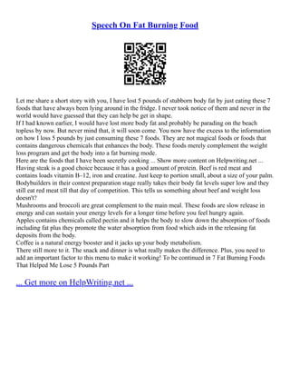 Speech On Fat Burning Food
Let me share a short story with you, I have lost 5 pounds of stubborn body fat by just eating these 7
foods that have always been lying around in the fridge. I never took notice of them and never in the
world would have guessed that they can help be get in shape.
If I had known earlier, I would have lost more body fat and probably be parading on the beach
topless by now. But never mind that, it will soon come. You now have the excess to the information
on how I loss 5 pounds by just consuming these 7 foods. They are not magical foods or foods that
contains dangerous chemicals that enhances the body. These foods merely complement the weight
loss program and get the body into a fat burning mode.
Here are the foods that I have been secretly cooking ... Show more content on Helpwriting.net ...
Having steak is a good choice because it has a good amount of protein. Beef is red meat and
contains loads vitamin B–12, iron and creatine. Just keep to portion small, about a size of your palm.
Bodybuilders in their contest preparation stage really takes their body fat levels super low and they
still eat red meat till that day of competition. This tells us something about beef and weight loss
doesn't?
Mushrooms and broccoli are great complement to the main meal. These foods are slow release in
energy and can sustain your energy levels for a longer time before you feel hungry again.
Apples contains chemicals called pectin and it helps the body to slow down the absorption of foods
including fat plus they promote the water absorption from food which aids in the releasing fat
deposits from the body.
Coffee is a natural energy booster and it jacks up your body metabolism.
There still more to it. The snack and dinner is what really makes the difference. Plus, you need to
add an important factor to this menu to make it working! To be continued in 7 Fat Burning Foods
That Helped Me Lose 5 Pounds Part
... Get more on HelpWriting.net ...
 