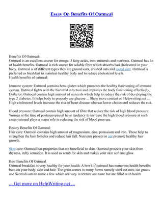 Essay On Benefits Of Oatmeal
Benefits Of Oatmeal:
Oatmeal is an excellent source for omega–3 fatty acids, iron, minerals and nutrients. Oatmeal has lot
of health benefits. Oatmeal is rich source for soluble fibre which absorbs bad cholesterol in your
body. Oatmeal is of different types they are ground oats, crushed oats and rolled oats. Oatmeal is
preferred as breakfast to maintain healthy body and to reduce cholesterol levels.
Health benefits of oatmeal:
Immune system: Oatmeal contains beta–gluten which promotes the healthy functioning of immune
system. Oatmeal fights with the bacterial infection and improves the body functioning effectively.
Diabetes: Oatmeal contain high amount of minerals which help to reduce the risk of developing the
type 2 diabetes. It helps body to properly use glucose ... Show more content on Helpwriting.net ...
High cholesterol levels increase the risk of heart disease whereas lower cholesterol reduces the risk.
Blood pressure: Oatmeal contain high amount of fibre that reduce the risk of high blood pressure.
Women at the time of postmenopausal have tendency to increase the high blood pressure at such
cases oatmeal plays a major role in reducing the risk of blood pressure.
Beauty Benefits Of Oatmeal:
Hair care: Oatmeal contains high amount of magnesium, zinc, potassium and iron. These help to
strengthen the hair follicles and reduce hair fall. Nutrients present in oat promote healthy hair
growth.
Skin care: Oatmeal has properties that are beneficial to skin. Oatmeal protects your skin from
dryness, itchy sensation. It is used as scrub for skin and makes your skin soft and glow.
Best Benefits Of Oatmeal
Oatmeal breakfast is very healthy for your health. A bowl of oatmeal has numerous health benefits
both on your body, skin and hair. The grain comes in many forms namely steel cut oats, oat groats
and Scottish oats to name a few which are vary in texture and taste but are filled with health
... Get more on HelpWriting.net ...
 
