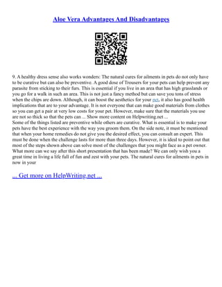 Aloe Vera Advantages And Disadvantages
9. A healthy dress sense also works wonders: The natural cures for ailments in pets do not only have
to be curative but can also be preventive. A good dose of Trousers for your pets can help prevent any
parasite from sticking to their furs. This is essential if you live in an area that has high grasslands or
you go for a walk in such an area. This is not just a fancy method but can save you tons of stress
when the chips are down. Although, it can boost the aesthetics for your pet, it also has good health
implications that are to your advantage. It is not everyone that can make good materials from clothes
so you can get a pair at very low costs for your pet. However, make sure that the materials you use
are not so thick so that the pets can ... Show more content on Helpwriting.net ...
Some of the things listed are preventive while others are curative. What is essential is to make your
pets have the best experience with the way you groom them. On the side note, it must be mentioned
that when your home remedies do not give you the desired effect, you can consult an expert. This
must be done when the challenge lasts for more than three days. However, it is ideal to point out that
most of the steps shown above can solve most of the challenges that you might face as a pet owner.
What more can we say after this short presentation that has been made? We can only wish you a
great time in living a life full of fun and zest with your pets. The natural cures for ailments in pets in
now in your
... Get more on HelpWriting.net ...
 