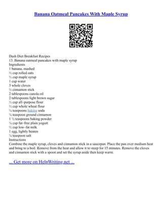 Banana Oatmeal Pancakes With Maple Syrup
Dash Diet Breakfast Recipes
13. Banana oatmeal pancakes with maple syrup
Ingredients
1 banana, mashed
½ cup rolled oats
½ cup maple syrup
1 cup water
3 whole cloves
½ cinnamon stick
2 tablespoons canola oil
2 tablespoons light brown sugar
½ cup all–purpose flour
½ cup whole wheat flour
¼ teaspoons baking soda
¼ teaspoon ground cinnamon
1 ½ teaspoons baking powder
¼ cup fat–free plain yogurt
½ cup low–fat milk
1 egg, lightly beaten
¼ teaspoon salt
Instructions
Combine the maple syrup, cloves and cinnamon stick in a saucepan. Place the pan over medium heat
and bring to a boil. Remove from the heat and allow it to steep for 15 minutes. Remove the cloves
and cinnamon stick with a spoon and set the syrup aside then keep warm.
... Get more on HelpWriting.net ...
 