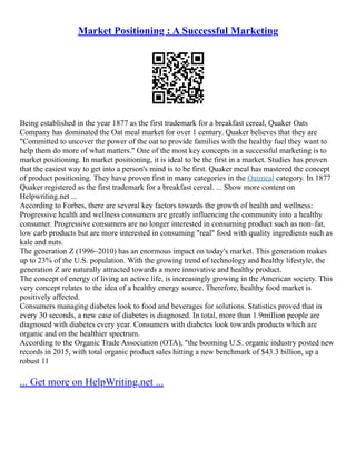 Market Positioning : A Successful Marketing
Being established in the year 1877 as the first trademark for a breakfast cereal, Quaker Oats
Company has dominated the Oat meal market for over 1 century. Quaker believes that they are
"Committed to uncover the power of the oat to provide families with the healthy fuel they want to
help them do more of what matters." One of the most key concepts in a successful marketing is to
market positioning. In market positioning, it is ideal to be the first in a market. Studies has proven
that the easiest way to get into a person's mind is to be first. Quaker meal has mastered the concept
of product positioning. They have proven first in many categories in the Oatmeal category. In 1877
Quaker registered as the first trademark for a breakfast cereal. ... Show more content on
Helpwriting.net ...
According to Forbes, there are several key factors towards the growth of health and wellness:
Progressive health and wellness consumers are greatly influencing the community into a healthy
consumer. Progressive consumers are no longer interested in consuming product such as non–fat,
low carb products but are more interested in consuming "real" food with quality ingredients such as
kale and nuts.
The generation Z (1996–2010) has an enormous impact on today's market. This generation makes
up to 23% of the U.S. population. With the growing trend of technology and healthy lifestyle, the
generation Z are naturally attracted towards a more innovative and healthy product.
The concept of energy of living an active life, is increasingly growing in the American society. This
very concept relates to the idea of a healthy energy source. Therefore, healthy food market is
positively affected.
Consumers managing diabetes look to food and beverages for solutions. Statistics proved that in
every 30 seconds, a new case of diabetes is diagnosed. In total, more than 1.9million people are
diagnosed with diabetes every year. Consumers with diabetes look towards products which are
organic and on the healthier spectrum.
According to the Organic Trade Association (OTA), "the booming U.S. organic industry posted new
records in 2015, with total organic product sales hitting a new benchmark of $43.3 billion, up a
robust 11
... Get more on HelpWriting.net ...
 