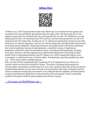 Albino Rats
Al Rabey et al., (2013) analyzed that twenty male Albino rats were divided into four groups each
consisted of five rats and fed the specified test diets for eight weeks. The first group (G1) is the
negative group which was fed basal diet, the second group (G2) was fed 1.0% cholesterol, was the
third group (G3) fed 1.0% cholesterol and 10% oats bran, and the fourth group (G4) was fed 1.0%
cholesterol and 10% barley bran. Feeding rats on 1% cholesterol significantly increased serum total
cholesterol, low density lipoprotein, and very low density lipoprotein and triglyceride and decreased
serum high density lipoprotein. Hypercholesterolemic rats supplemented with oat bran and barley
bran showed significant decrease in lipid parameters, significant increase in high density
lipoprotein–cholesterol, improved antioxidant enzyme, and improved histopathology of kidney,
liver, heart, and testes. Oat bran appeared more efficient than barley bran in lowering the lipid
profile levels in hypercholesterolemic rats [55]. Zhang et al., (2012) reported the impact of oat
consumption on cholesterol levels in Chinese adults. A randomized, controlled, parallel arm study
was ... Show more content on Helpwriting.net ...
Rats were fed with the experimental diets containing 10 % of oatmeal from two Chinese oat
varieties which were brewed or boiled for 30 days. The effects of feeding boiled oatmeal on
lowering lipid concentrations in plasma and liver were more significant than that of brewed oatmeal.
Feeding boiled oatmeal was also more efficient in increasing fecal total lipids, cholesterol and bile
acids as compared to feeding brewed oatmeal .It was indicated that the capability of boiled oatmeal
in improving cholesterol metabolism is better than that of brewed oatmeal, which is principally
ascribed to its greater soluble β–glucan quantity and obvious viscosity
... Get more on HelpWriting.net ...
 