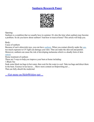 Sunburn Research Paper
Opening:
Sunburn is a condition that we usually have in summer. It's also the time when sunburn may become
a problem. So do you know about sunburn? And how to treat at home? This article will help you.
Body:
Cause of sunburn
Because of sun's ultraviolet rays, you can have sunburn. When you contact directly under the sun,
too much exposure to UV light can damage your skin. That can make the skin red and painful.
Moreover, sunburn can cause the risk of developing melanoma which is a deadly form of skin
cancer.
Home treatment of sunburn
These are 5 ways to help you improve your burn at home including:
1.Black Tea
Soak some black tea bags in hot water, then wait for the water to cool. Take tea bags and direct them
to the burn. Essence in tea leaves ... Show more content on Helpwriting.net ...
That can fully absorb the medicinal
... Get more on HelpWriting.net ...
 