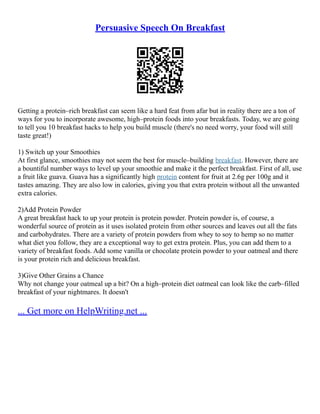Persuasive Speech On Breakfast
Getting a protein–rich breakfast can seem like a hard feat from afar but in reality there are a ton of
ways for you to incorporate awesome, high–protein foods into your breakfasts. Today, we are going
to tell you 10 breakfast hacks to help you build muscle (there's no need worry, your food will still
taste great!)
1) Switch up your Smoothies
At first glance, smoothies may not seem the best for muscle–building breakfast. However, there are
a bountiful number ways to level up your smoothie and make it the perfect breakfast. First of all, use
a fruit like guava. Guava has a significantly high protein content for fruit at 2.6g per 100g and it
tastes amazing. They are also low in calories, giving you that extra protein without all the unwanted
extra calories.
2)Add Protein Powder
A great breakfast hack to up your protein is protein powder. Protein powder is, of course, a
wonderful source of protein as it uses isolated protein from other sources and leaves out all the fats
and carbohydrates. There are a variety of protein powders from whey to soy to hemp so no matter
what diet you follow, they are a exceptional way to get extra protein. Plus, you can add them to a
variety of breakfast foods. Add some vanilla or chocolate protein powder to your oatmeal and there
is your protein rich and delicious breakfast.
3)Give Other Grains a Chance
Why not change your oatmeal up a bit? On a high–protein diet oatmeal can look like the carb–filled
breakfast of your nightmares. It doesn't
... Get more on HelpWriting.net ...
 