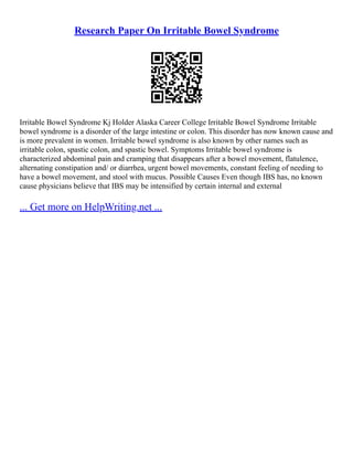 Research Paper On Irritable Bowel Syndrome
Irritable Bowel Syndrome Kj Holder Alaska Career College Irritable Bowel Syndrome Irritable
bowel syndrome is a disorder of the large intestine or colon. This disorder has now known cause and
is more prevalent in women. Irritable bowel syndrome is also known by other names such as
irritable colon, spastic colon, and spastic bowel. Symptoms Irritable bowel syndrome is
characterized abdominal pain and cramping that disappears after a bowel movement, flatulence,
alternating constipation and/ or diarrhea, urgent bowel movements, constant feeling of needing to
have a bowel movement, and stool with mucus. Possible Causes Even though IBS has, no known
cause physicians believe that IBS may be intensified by certain internal and external
... Get more on HelpWriting.net ...
 