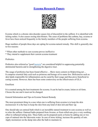 Eczema Research Papers
Eczema which is a chronic skin disorder causes lots of discomfort to the sufferer. It is identified with
itching rashes. It also causes oozing skin blisters. The cases of problems like asthma, hay, eczema or
fever have been noticed frequently in the family members of the people suffering from eczema.
Huge numbers of people these days are opting for eczema natural remedy. This shift is generally due
to two reasons:
* When other methods to cure eczema proves ineffective
* They intend to supplement their current eczema treatment
Probiotics
Probiotics also referred as "good bacteria" are considered helpful in suppressing potentially
detrimental bacteria and in strengthening the digestive tract.
The usage of probiotics has been found effective ... Show more content on Helpwriting.net ...
It comprise essential fatty acid such as primrose and borage oil to name few. Deficiencies such as
skin lipids responsible for inflammation can be cured by their usage and thus prove beneficial in
curing eczema. However, there has been some controversy on the effectiveness of GLA.
Emollient
It is counted among the best treatments for eczema. It can be had in cream, lotion or oil form.
Choose the one and it must not be changed.
General Information and Tips on Eczema Natural Remedy
The most prominent thing in a case when one is suffering from eczema is to keep the skin
moisturized. It is the base to keep the skin from any kind of skin itch and flare–up.
One should take an oatmeal bath which is an incredible natural treatment to cure eczema as well as
to relax the sufferer. Oatmeal baths prepared from Aveeno, or from rolled oats give a very soothing
effect to inflamed itching skin. These baths can be prepared easily at home by adding one or two
cups of oatmeal into the lukewarm water. In case of more itching, increase the quantity of oats.
Apply moisturizer on the damp skin after the bath to maintain its
 