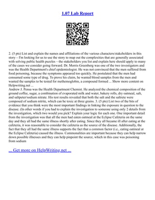 1.07 Lab Report
2. (5 pts) List and explain the names and affiliations of the various characters/stakeholders in this
story – I'm looking for us to use the story to map out the complexities that are generally associated
with solving public health puzzles – the stakeholders you list and explain here should apply to many
of the cases we consider going forward. Dr. Morris Greenberg was one of the two investigators and
was the Health Department's chief epidemiologist. He was not convinced that the men suffered from
food poisoning, because the symptoms appeared too quickly. He postulated that the men had
consumed some type of drug. To prove his claim, he wanted blood samples from the men and
wanted the samples to be tested for methemoglobin, a compound formed ... Show more content on
Helpwriting.net ...
Andrew J. Pensa was the Health Department Chemist. He analyzed the chemical composition of the
ground coffee, sugar, a combination of evaporated milk and water, bakery rolls, dry oatmeal, salt,
and saltpeter/sodium nitrate. His test results revealed that both the salt and the saltrete were
composed of sodium nitrite, which can be toxic at three grains. 3. (5 pts) List two of the bits of
evidence that you think were the most important findings in linking the exposure in question to the
disease. (In other words if you had to explain the investigation to someone using only 2 details from
the investigation, which two would you pick? Explain your logic for each one. One important detail
from the investigation was that all the men had eaten oatmeal at the Eclipse Cafeteria on the same
day and they all had the same illness shortly after eating. Since they all became ill after eating at the
cafeteria, it was reasonable to consider the cafeteria as the source of the disease. Additionally, the
fact that they all had the same illness supports the fact that a common factor (i.e., eating oatmeal at
the Eclipse Cafeteria) caused the illness. Commonalities are important because they can help narrow
down possible illnesses and they can help pinpoint the source, which in this case was poisoning
from sodium
... Get more on HelpWriting.net ...
 