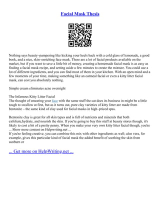 Facial Mask Thesis
Nothing says beauty–pampering like kicking your heels back with a cold glass of lemonade, a good
book, and a nice, skin–enriching face mask. There are a lot of facial products available on the
market, but if you want to save a little bit of money, creating a homemade facial mask is as easy as
finding a facial mask recipe, and setting aside a few minutes to create the mixture. You could use a
lot of different ingredients, and you can find most of them in your kitchen. With an open mind and a
few moments of your time, making something like an oatmeal facial or even a kitty litter facial
mask, can cost you absolutely nothing.
Simple cream eliminates acne overnight
The Infamous Kitty Litter Facial
The thought of smearing your face with the same stuff the cat does its business in might be a little
tough to swallow at first, but as it turns out, pure clay varieties of kitty litter are made from
bentonite – the same kind of clay used for facial masks in high–priced spas.
Bentonite clay is great for all skin types and is full of nutrients and minerals that both
exfoliate,hydrate, and nourish the skin. If you're going to buy this stuff at beauty stores though, it's
likely to cost a bit of a pretty penny. When you make your very own kitty litter facial though, you're
... Show more content on Helpwriting.net ...
If you're feeling creative, you can combine this mix with other ingredients as well; aloe vera, for
example, gives this particular kind of facial mask the added benefit of soothing the skin from
sunburn or
... Get more on HelpWriting.net ...
 