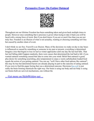 Persuasive Essay On Eating Oatmeal
Throughout out our lifetime Freedom has been something taken and given back multiple times to
people. However once something that is precious is given when trying to take it back you will be
faced with a strong force of resist. But if you don't know if you are or aren't free than you are not
truly free. Freedom is an illusion of what is not actuality, wanting or choosing something isn't free
but caused by another chain of event.
I don't think we are free. Freewill is an illusion. Many of the decisions we make on day to day bases
is influenced or caused by something or someone in my past or present, everything is determined.
Imagine a tree that begins to lose its leaf as winter approaches until one day the last leaf falls. That
last leaf falling didn't happen randomly, there were causes that determined the leaf had to fall. if you
wanted oatmeal something caused that idea to come into your mind. Belief that oatmeal is good,
plus desire for something nourishing, plus temperament to enjoy a warm carbohydrate loaded food
equals the action of you getting oatmeal. You can say "well I have other food options like oatmeal",
this may be true but determined factors are already playing its part to the outcome of eating oatmeal.
If you were to find this paper boring that was a determined outcome. Decisions/free will is just
really the brain forming chemicals the right way. Our brain is using our body and our body is using
our brains both are survival mechanisms, one without the
... Get more on HelpWriting.net ...
 
