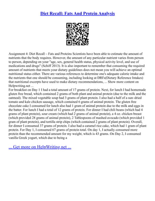 Diet Recall: Fats And Protein Analysis
Assignment 4: Diet Recall – Fats and Proteins Scientists have been able to estimate the amount of
nutrients that the body requires. However, the amount of any particular nutrient varies from person
to person, depending on your "age, sex, general health status, physical activity level, and use of
medications and drugs" (Schiff 2013). It is also important to remember that consuming the required
amount of nutrients that meets your dietary guidelines does not mean you will achieve an optimal
nutritional status either. There are various references to determine one's adequate calorie intake and
the nutrients that one should be consuming, including looking at DRI's(Dietary Reference Intakes)
that nutritional excerpts have used to make dietary recommendations, ... Show more content on
Helpwriting.net ...
For breakfast on Day 1 I had a total amount of 17 grams of protein. Next, for lunch I had homemade
gluten free bread, which contained 2 grams of both plant and animal protein (due to the milk and the
oatmeal). The mixed vegetable soup had 3 grams of plant protein. I also had a half of a sun–dried
tomato and kale chicken sausage, which contained 6 grams of animal protein. The gluten free
chocolate cake I consumed for lunch also had 1 gram of animal protein due to the milk and eggs in
the batter. For lunch I had a total of 12 grams of protein. For dinner I had chili beans (which had 4
grams of plant protein), sour cream (which had 2 grams of animal protein), a 4 oz. chicken breast
(which provided 28 grams of animal protein), 2 Tablespoons of mashed avocado (which provided 1
gram of plant protein), and tortilla strip chips (which contained 2 grams of plant protein). Overall,
for dinner I consumed 37 grams of protein. I also had a caramel rice cake, which had 1 gram of plant
protein. For Day 1, I consumed 67 grams of protein total. On day 1, I actually consumed more
protein than the recommended amount for my weight, which is 43 grams. On Day 2, I consumed
vanilla Greek yogurt, which due to being a
... Get more on HelpWriting.net ...
 