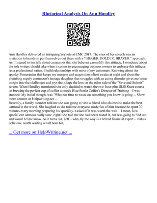 Rhetorical Analysis On Ann Handley
Ann Handley delivered an intriguing keynote at CMC 2017. The crux of her speech was an
invitation to brands to put themselves out there with a "BIGGER. BOLDER. BRAVER." approach.
As I listened to her talk about companies that she believes exemplify this attitude, I wondered about
the role writers should take when it comes to encouraging business owners to embrace this trifecta.
As a professional writer, I build relationships with most of my customers. Knowing about the
spunky Pomeranian that keeps my mergers and acquistions client awake at night and about the
plumbing supply contractor's teenage daughter that struggles with an eating disorder gives me better
insight into the challenges and joys that shape the lens on the other side of the "Save and Submit"
screen. When Handley mentioned she only decided to watch the two–hour plus Skill Share course
on brewing the perfect cup of coffee to mock Blue Bottle Coffee's Director of Training – I was
stunned. My initial thought was "Who has time to waste on something you know is going ... Show
more content on Helpwriting.net ...
Recently, a family member told me she was going to visit a friend who claimed to make the best
oatmeal in the world. She laughed as she told me everyone made fun of him because he spent 30
minutes every morning preparing his specialty. I asked if it was worth the wait – I mean, how
special can oatmeal really taste, right? she told me she had never tasted it, but was going to find out,
and would let me know. As it turns out, Jeff – who, by the way is a retired financial expert – makes
delicious, worth waiting a half hour for,
... Get more on HelpWriting.net ...
 