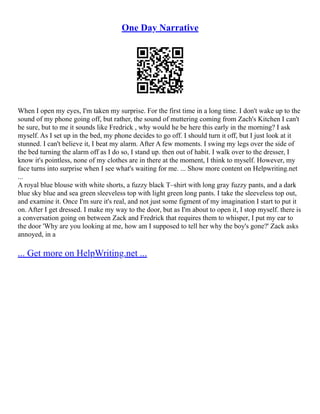 One Day Narrative
When I open my eyes, I'm taken my surprise. For the first time in a long time. I don't wake up to the
sound of my phone going off, but rather, the sound of muttering coming from Zach's Kitchen I can't
be sure, but to me it sounds like Fredrick , why would he be here this early in the morning? I ask
myself. As I set up in the bed, my phone decides to go off. I should turn it off, but I just look at it
stunned. I can't believe it, I beat my alarm. After A few moments. I swing my legs over the side of
the bed turning the alarm off as I do so, I stand up. then out of habit. I walk over to the dresser, I
know it's pointless, none of my clothes are in there at the moment, I think to myself. However, my
face turns into surprise when I see what's waiting for me. ... Show more content on Helpwriting.net
...
A royal blue blouse with white shorts, a fuzzy black T–shirt with long gray fuzzy pants, and a dark
blue sky blue and sea green sleeveless top with light green long pants. I take the sleeveless top out,
and examine it. Once I'm sure it's real, and not just some figment of my imagination I start to put it
on. After I get dressed. I make my way to the door, but as I'm about to open it, I stop myself. there is
a conversation going on between Zack and Fredrick that requires them to whisper, I put my ear to
the door 'Why are you looking at me, how am I supposed to tell her why the boy's gone?' Zack asks
annoyed, in a
... Get more on HelpWriting.net ...
 