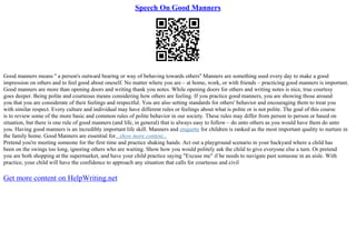 Speech On Good Manners
Good manners means '' a person's outward bearing or way of behaving towards others'' Manners are something used every day to make a good
impression on others and to feel good about oneself. No matter where you are – at home, work, or with friends – practicing good manners is important.
Good manners are more than opening doors and writing thank you notes. While opening doors for others and writing notes is nice, true courtesy
goes deeper. Being polite and courteous means considering how others are feeling. If you practice good manners, you are showing those around
you that you are considerate of their feelings and respectful. You are also setting standards for others' behavior and encouraging them to treat you
with similar respect. Every culture and individual may have different rules or feelings about what is polite or is not polite. The goal of this course
is to review some of the more basic and common rules of polite behavior in our society. These rules may differ from person to person or based on
situation, but there is one rule of good manners (and life, in general) that is always easy to follow – do unto others as you would have them do unto
you. Having good manners is an incredibly important life skill. Manners and etiquette for children is ranked as the most important quality to nurture in
the family home. Good Manners are essential for...show more content...
Pretend you're meeting someone for the first time and practice shaking hands. Act out a playground scenario in your backyard where a child has
been on the swings too long, ignoring others who are waiting. Show how you would politely ask the child to give everyone else a turn. Or pretend
you are both shopping at the supermarket, and have your child practice saying "Excuse me" if he needs to navigate past someone in an aisle. With
practice, your child will have the confidence to approach any situation that calls for courteous and civil
Get more content on HelpWriting.net
 