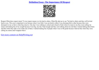 Definition Essay: The Importance Of Respect
Respect What does respect mean? To me respect means is to be kind to others. What My dad use to say "be kind to others and they will be kind
back to you. This core is important to me because when I was little I was not kind to others I was disrespectful to other because they were
disrespect to me so that is what they deserve. One day I was walking to school and a bunch of kids where be mean to me they were calling me
names and making fun of my weight because I was big, one day I had enough and they were talking about me and then I started talking about them
and then when they talk to me I make fun of them. I started making fun of people when I was in 4th grade because I did not like when they were
calling me names and I stopped when I
Get more content on HelpWriting.net
 
