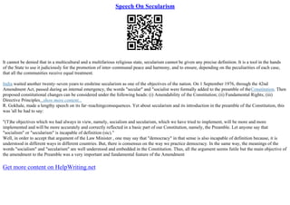 Speech On Secularism
It cannot be denied that in a multicultural and a multifarious religious state, secularism cannot be given any precise definition. It is a tool in the hands
of the State to use it judiciously for the promotion of inter–communal peace and harmony, and to ensure, depending on the peculiarities of each case,
that all the communities receive equal treatment.
India waited another twenty–seven years to enshrine secularism as one of the objectives of the nation. On 1 September 1976, through the 42nd
Amendment Act, passed during an internal emergency, the words "secular" and "socialist were formally added to the preamble of theConstitution. Then
proposed constitutional changes can be considered under the following heads: (i) Amendability of the Constitution; (ii) Fundamental Rights; (iii)
Directive Principles...show more content...
R. Gokhale, made a lengthy speech on its far–reachingconsequences. Yet about secularism and its introduction in the preamble of the Constitution, this
was 'all he had to say:
"(T)he objectives which we had always in view, namely, socialism and secularism, which we have tried to implement, will be more and more
implemented and will be more accurately and correctly reflected in a basic part of our Constitution, namely, the Preamble. Let anyone say that
"socialism" or "secularism" is incapable of definition (sic)."
Well, in order to accept that argument of the Law Minister , one may say that "democracy" in that sense is also incapable of definition because, it is
understood in different ways in different countries. But, there is consensus on the way we practice democracy. In the same way, the meanings of the
words "socialism" and "secularism" are well understood and embedded in the Constitution. Thus, all the argument seems futile but the main objective of
the amendment to the Preamble was a very important and fundamental feature of the Amendment
Get more content on HelpWriting.net
 