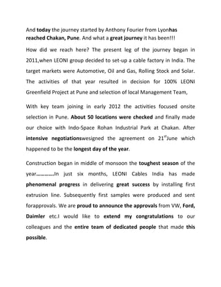 And today the journey started by Anthony Fourier from Lyonhas
reached Chakan, Pune. And what a great journey it has been!!!
How did we reach here? The present leg of the journey began in
2011,when LEONI group decided to set-up a cable factory in India. The
target markets were Automotive, Oil and Gas, Rolling Stock and Solar.
The activities of that year resulted in decision for 100% LEONI
Greenfield Project at Pune and selection of local Management Team,
With key team joining in early 2012 the activities focused onsite
selection in Pune. About 50 locations were checked and finally made
our choice with Indo-Space Rohan Industrial Park at Chakan. After
intensive negotiationswesigned the agreement on 21stJune which
happened to be the longest day of the year.
Construction began in middle of monsoon the toughest season of the
year………….In just six months, LEONI Cables India has made
phenomenal progress in delivering great success by installing first
extrusion line. Subsequently first samples were produced and sent
forapprovals. We are proud to announce the approvals from VW, Ford,
Daimler etc.I would like to extend my congratulations to our
colleagues and the entire team of dedicated people that made this
possible.

 