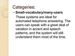 Categeries:
   Small-vocabulary/many-users
    These systems are ideal for
    automated telephone answering. The
    users can speak with a great deal of
    variation in accent and speech
    patterns, and the system will still
    understand them most of the time.
 