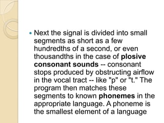    Next the signal is divided into small
    segments as short as a few
    hundredths of a second, or even
    thousandths in the case of plosive
    consonant sounds -- consonant
    stops produced by obstructing airflow
    in the vocal tract -- like "p" or "t." The
    program then matches these
    segments to known phonemes in the
    appropriate language. A phoneme is
    the smallest element of a language
 