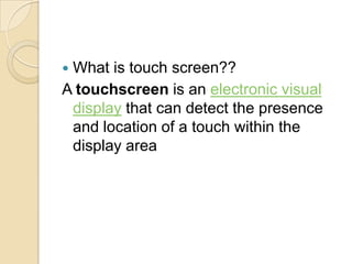 What is touch screen??
A touchscreen is an electronic visual
 display that can detect the presence
 and location of a touch within the
 display area
 
