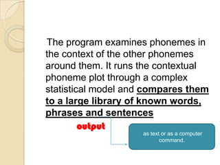 The program examines phonemes in
the context of the other phonemes
around them. It runs the contextual
phoneme plot through a complex
statistical model and compares them
to a large library of known words,
phrases and sentences
         output
                    as text or as a computer
                           command.
 