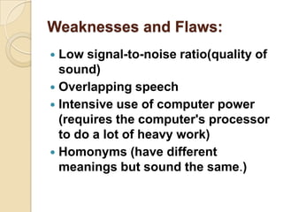Weaknesses and Flaws:
 Low signal-to-noise ratio(quality of
  sound)
 Overlapping speech
 Intensive use of computer power
  (requires the computer's processor
  to do a lot of heavy work)
 Homonyms (have different
  meanings but sound the same.)
 