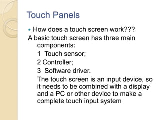 Touch Panels
How does a touch screen work???
A basic touch screen has three main
   components:
   1 Touch sensor;
   2 Controller;
   3 Software driver.
   The touch screen is an input device, so
   it needs to be combined with a display
   and a PC or other device to make a
   complete touch input system
 
