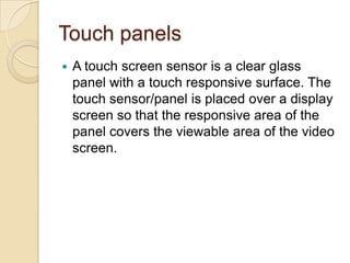 Touch panels
   A touch screen sensor is a clear glass
    panel with a touch responsive surface. The
    touch sensor/panel is placed over a display
    screen so that the responsive area of the
    panel covers the viewable area of the video
    screen.
 