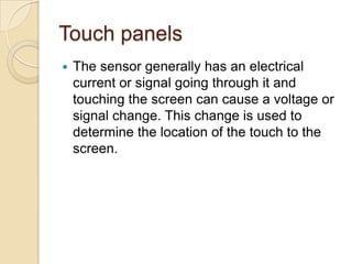Touch panels
   The sensor generally has an electrical
    current or signal going through it and
    touching the screen can cause a voltage or
    signal change. This change is used to
    determine the location of the touch to the
    screen.
 