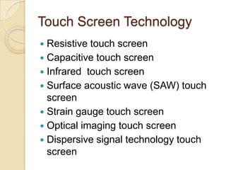 Touch Screen Technology
 Resistive touch screen
 Capacitive touch screen
 Infrared touch screen
 Surface acoustic wave (SAW) touch
  screen
 Strain gauge touch screen
 Optical imaging touch screen
 Dispersive signal technology touch
  screen
 