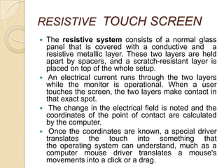 RESISTIVE TOUCH SCREEN
   The resistive system consists of a normal glass
    panel that is covered with a conductive and a
    resistive metallic layer. These two layers are held
    apart by spacers, and a scratch-resistant layer is
    placed on top of the whole setup.
    An electrical current runs through the two layers
    while the monitor is operational. When a user
    touches the screen, the two layers make contact in
    that exact spot.
    The change in the electrical field is noted and the
    coordinates of the point of contact are calculated
    by the computer.
    Once the coordinates are known, a special driver
    translates the touch into something that
    the operating system can understand, much as a
    computer mouse driver translates a mouse's
    movements into a click or a drag.
 