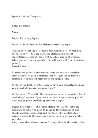Speech Outline Template
Title: Parenting
Name:
Topic: Parenting Styles
Purpose: To inform on the different parenting styles.
(Please note that the title, topic and purpose are for planning
purposes only. They are not to be stated in the speech
presentation; although, they will be addressed in the thesis.
When you deliver the speech, you will start with your attention
getter.)
Introduction
I. Attention getter: Some options here are to ask a question,
offer a quote, or give a statistic that will get the audience’s
attention. It should be relevant to the speech topic.
II. Build Credibility: What sources have you consulted to make
you a credible speaker on your topic?
III. Introduce Yourself: This may sometimes tie in to the “build
credibility” section if your own personal experience is part of
what makes you a credible speaker on a topic.
Thesis Statement: The thesis statement is a one-sentence
summary of what you plan to cover in the presentation and
should combine your topic and purpose. This central idea is
actually stated to the audience and serves as a preview of the
key ideas.
Body (You should have two to five key ideas in the body of the
 