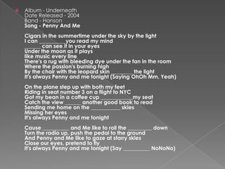 Album - UnderneathDate Released - 2004Band - HansonSong - Penny And MeCigars in the summertime under the sky by the light I can __________you read my mind ______ can see it in your eyesUnder the moon as it plays like music every line There's a rug with bleeding dye under the fan in the room Where the passion's burning highBy the chair with the leopard skin ________ the light It's always Penny and me tonight (Saying OhOh Mm, Yeah)On the plane step up with both my feet Riding in seat number 3 on a flight to NYC Got my bean in a coffee cup ____________my seat Catch the view ______ another good book to read Sending me home on the ___________ skies Missing her eyes It's always Penny and me tonight Cause __________ and Me like to roll the _________ down Turn the radio up, push the pedal to the ground And Penny and Me like to gaze at starry skies Close our eyes, pretend to fly It's always Penny and me tonight (Say __________ NoNoNo)