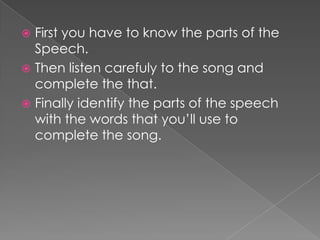 Firstyouhavetoknowtheparts of theSpeech. Then listen carefulytothesong and complete thethat.Finallyidentifytheparts of thespeechwiththewordsthatyou’ll use to complete thesong.
