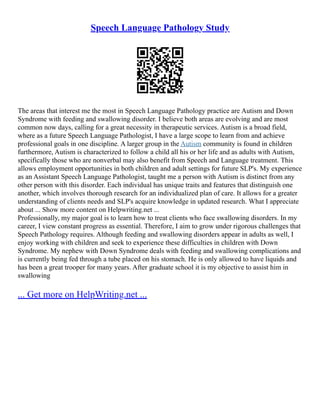 Speech Language Pathology Study
The areas that interest me the most in Speech Language Pathology practice are Autism and Down
Syndrome with feeding and swallowing disorder. I believe both areas are evolving and are most
common now days, calling for a great necessity in therapeutic services. Autism is a broad field,
where as a future Speech Language Pathologist, I have a large scope to learn from and achieve
professional goals in one discipline. A larger group in the Autism community is found in children
furthermore, Autism is characterized to follow a child all his or her life and as adults with Autism,
specifically those who are nonverbal may also benefit from Speech and Language treatment. This
allows employment opportunities in both children and adult settings for future SLP's. My experience
as an Assistant Speech Language Pathologist, taught me a person with Autism is distinct from any
other person with this disorder. Each individual has unique traits and features that distinguish one
another, which involves thorough research for an individualized plan of care. It allows for a greater
understanding of clients needs and SLP's acquire knowledge in updated research. What I appreciate
about ... Show more content on Helpwriting.net ...
Professionally, my major goal is to learn how to treat clients who face swallowing disorders. In my
career, I view constant progress as essential. Therefore, I aim to grow under rigorous challenges that
Speech Pathology requires. Although feeding and swallowing disorders appear in adults as well, I
enjoy working with children and seek to experience these difficulties in children with Down
Syndrome. My nephew with Down Syndrome deals with feeding and swallowing complications and
is currently being fed through a tube placed on his stomach. He is only allowed to have liquids and
has been a great trooper for many years. After graduate school it is my objective to assist him in
swallowing
... Get more on HelpWriting.net ...
 