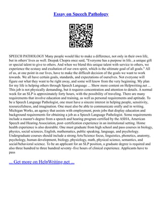 Essay on Speech Pathology
SPEECH PATHOLOGY Many people would like to make a difference, not only in their own life,
but in others' lives as well. Deepak Chopra once said, "Everyone has a purpose in life...a unique gift
or special talent to give to others. And when we blend this unique talent with service to others, we
experience the ecstasy and exultation of our own spirit, which is the ultimate goal of all goals." All
of us, at one point in our lives, have to make the difficult decision of the goals we want to work
towards. We all have certain goals, standards, and expectations of ourselves. Not everyone will
figure out what they want to be right away, and some will know from the very beginning. My plan
for my life is helping others through Speech Language ... Show more content on Helpwriting.net ...
This job is not physically demanding, but it requires concentration and attention to details. A normal
week for an SLP is approximately forty hours, with the possibility of traveling. There are many
requirements that involve education and training, as well as personal requirements and aptitude. To
be a Speech Language Pathologist, one must have a sincere interest in helping people, sensitivity,
resourcefulness, and imagination. One must also be able to communicate orally and in writing.
Michigan Works, an agency that assists with employment, posts jobs that display education and
background requirements for obtaining a job as a Speech Language Pathologist. Some requirements
include a master's degree from a speech and hearing program certified by the ASHA, American
Speech and Hearing Association, post–certification experience in an institutional setting. Home
health experience is also desirable. One must graduate from high school and pass courses in biology,
physics, social sciences, English, mathematics, public speaking, language, and psychology.
Undergraduate courses should include a strong Arts/Science focus, linguistics, phonetics, anatomy,
psychology, human development, biology, physiology, math, physical science, semantics, and
social/behavioral science. To be an applicant for an SLP position, a graduate degree is required and
also three hundred to three hundred seventy–five hours of clinical experience. Applicants have to
pass
... Get more on HelpWriting.net ...
 
