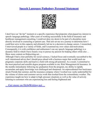 Speech Language Pathology Personal Statement
I don't have an "ah–ha!" moment or a specific experience that pinpoints what piqued my interest in
speech–language pathology. After years of working successfully in the field of insurance and
healthcare management consulting, I could not deny my desire to be part of a discipline more
directly involved in counseling or patient care. That aim set me on a journey to determine how I
could best serve in this capacity and ultimately led me to a decision to change careers. I researched,
I interviewed people in a variety of fields, and I examined my own values and motivations.
Consequently, it is with confidence and enthusiasm I can say speech–language pathology is a
dynamic field in which I have found a way to pursue my passion for helping others while also ...
Show more content on Helpwriting.net ...
Although I had a clear partiality for social sciences, I lacked focus and eventually succumbed to the
well–intentioned advice that I should press ahead with a business major that would teach me
pragmatic corporate skills and lead to a field with strong job potential. As a result, I committed to
the most practical and sensible degree program available to me: Risk Management & Insurance. In
the months immediately following my graduation from the program, my ability to rapidly
accumulate and apply knowledge was challenged and sharpened. An unprecedented four hurricanes
struck Florida that summer, and the insurance company where I worked was vastly understaffed for
the volume of claims and customer service work that resulted from the extraordinary weather. The
experience taught me how to adapt in high–pressure situations as well as the value of actively
listening to customers who are experiencing loss and feeling frightened and
... Get more on HelpWriting.net ...
 